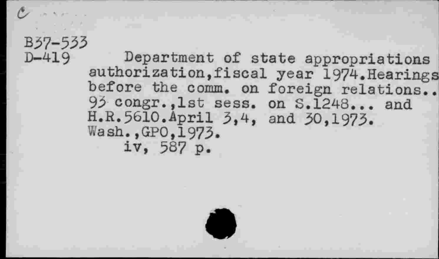 ﻿B37-533
D—419	Department of state appropriations
authorization,fiscal year 1974.Hearings before the comm, on foreign relations.. 93 congr.,lst sess. on S.1248... and H.R.5610.April 3,4, and 30,1973. Wash.,GPO,1973.
iv, 5S7 p.